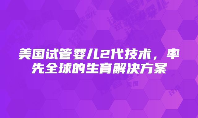 美国试管婴儿2代技术,率先全球的生育解决方案