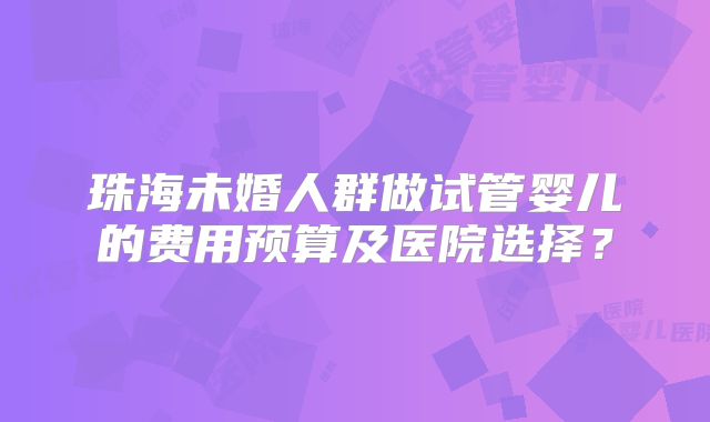 珠海未婚人群做试管婴儿的费用预算及医院选择？
