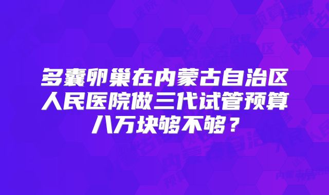 多囊卵巢在内蒙古自治区人民医院做三代试管预算八万块够不够？