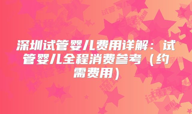 深圳试管婴儿费用详解：试管婴儿全程消费参考（约需费用）