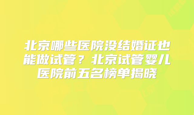 北京哪些医院没结婚证也能做试管?北京试管婴儿医院前五名榜单揭晓