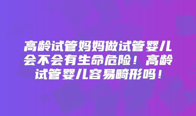 高龄试管妈妈做试管婴儿会不会有生命危险！高龄试管婴儿容易畸形吗！