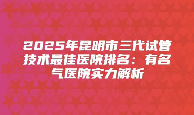 2025年昆明市三代试管技术最佳医院排名：有名气医院实力解析