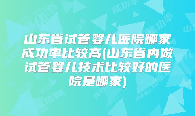 山东省试管婴儿医院哪家成功率比较高(山东省内做试管婴儿技术比较好的医院是哪家)