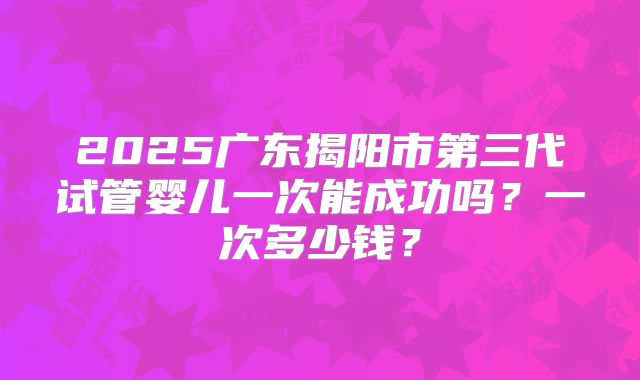 2025广东揭阳市第三代试管婴儿一次能成功吗？一次多少钱？