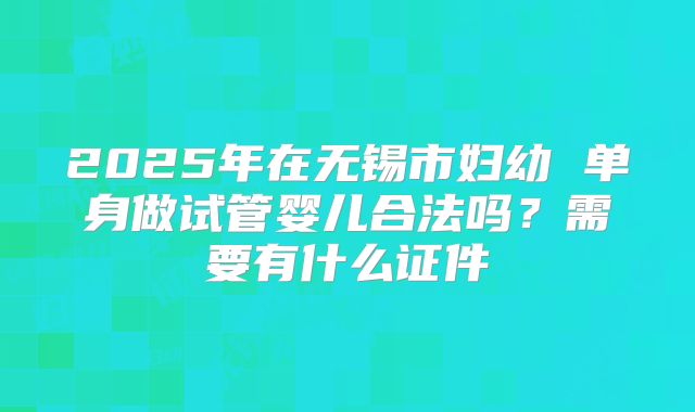 2025年在无锡市妇幼 单身做试管婴儿合法吗?需要有什么证件