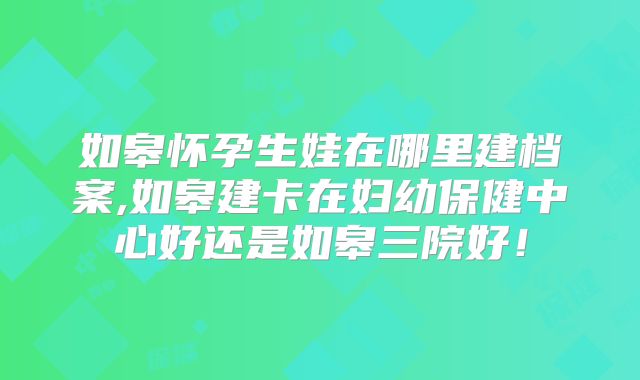 如皋怀孕生娃在哪里建档案,如皋建卡在妇幼保健中心好还是如皋三院好！