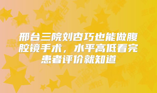 邢台三院刘杏巧也能做腹腔镜手术，水平高低看完患者评价就知道