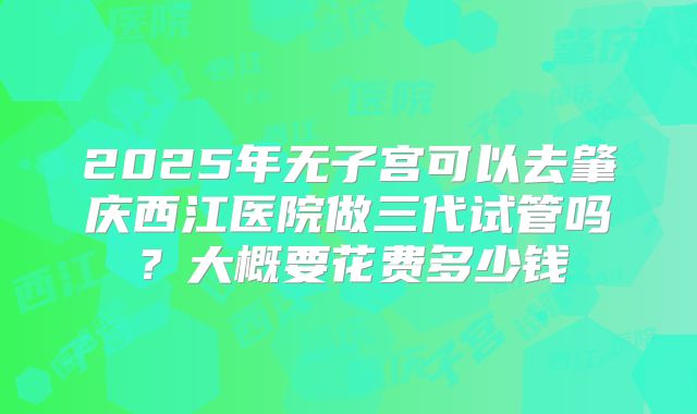 2025年无子宫可以去肇庆西江医院做三代试管吗？大概要花费多少钱