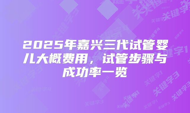 2025年嘉兴三代试管婴儿大概费用，试管步骤与成功率一览