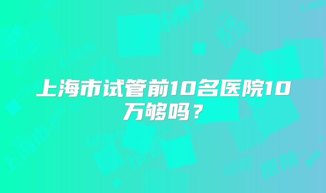 上海市试管前10名医院10万够吗?
