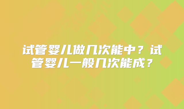 试管婴儿做几次能中？试管婴儿一般几次能成？