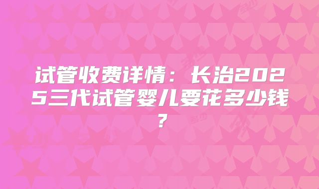 试管收费详情:长治2025三代试管婴儿要花多少钱?