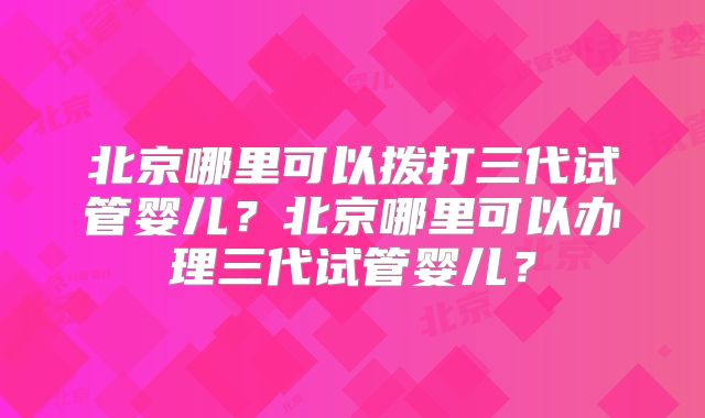 北京哪里可以拨打三代试管婴儿？北京哪里可以办理三代试管婴儿？