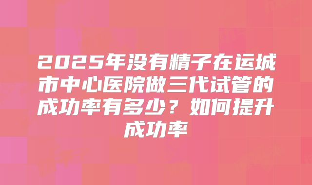 2025年没有精子在运城市中心医院做三代试管的成功率有多少？如何提升成功率