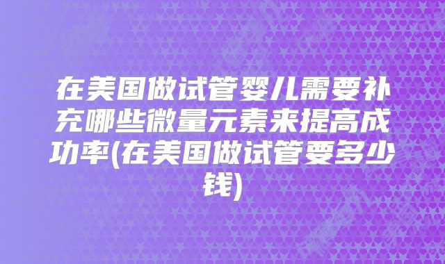 在美国做试管婴儿需要补充哪些微量元素来提高成功率(在美国做试管要多少钱)