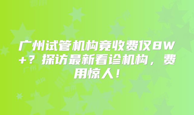 广州试管机构竟收费仅8W+？探访最新看诊机构，费用惊人！