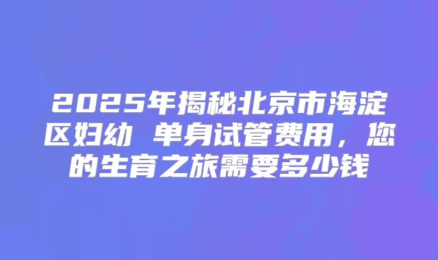 2025年揭秘北京市海淀区妇幼 单身试管费用，您的生育之旅需要多少钱