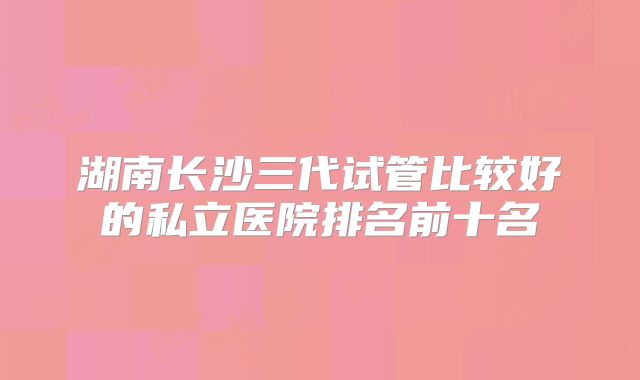 湖南长沙三代试管比较好的私立医院排名前十名