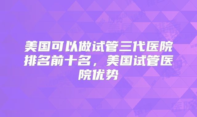 美国可以做试管三代医院排名前十名，美国试管医院优势