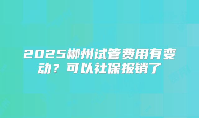 2025郴州试管费用有变动？可以社保报销了