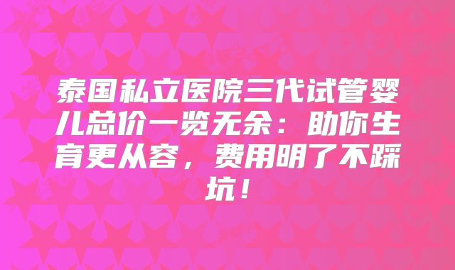 泰国私立医院三代试管婴儿总价一览无余：助你生育更从容，费用明了不踩坑！