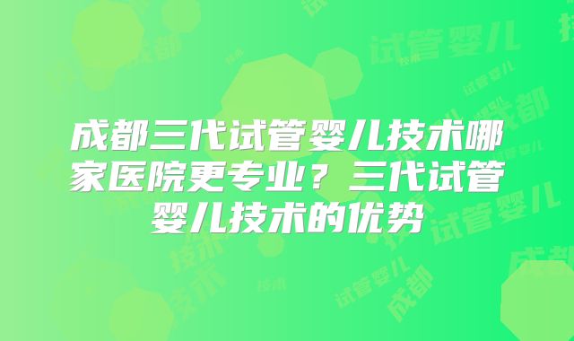 成都三代试管婴儿技术哪家医院更专业?三代试管婴儿技术的优势