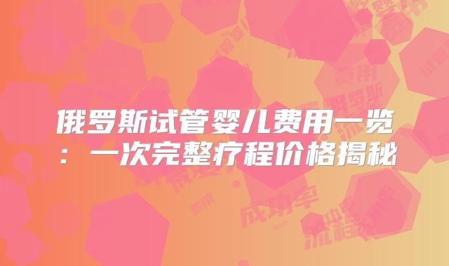 俄罗斯试管婴儿费用一览:一次完整疗程价格揭秘