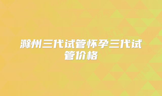 滁州三代试管怀孕三代试管价格