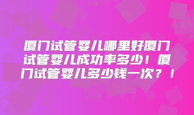 厦门试管婴儿哪里好厦门试管婴儿成功率多少！厦门试管婴儿多少钱一次？！