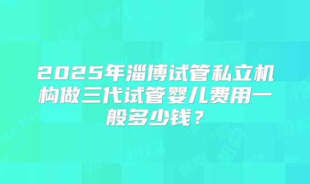2025年淄博试管私立机构做三代试管婴儿费用一般多少钱?