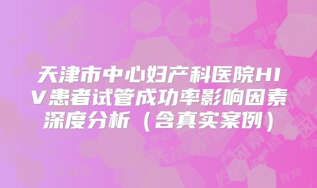 天津市中心妇产科医院HIV患者试管成功率影响因素深度分析（含真实案例）