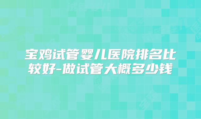宝鸡试管婴儿医院排名比较好-做试管大概多少钱