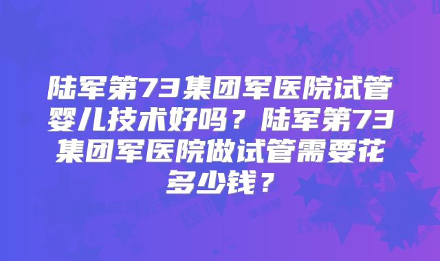 陆军第73集团军医院试管婴儿技术好吗？陆军第73集团军医院做试管需要花多少钱？