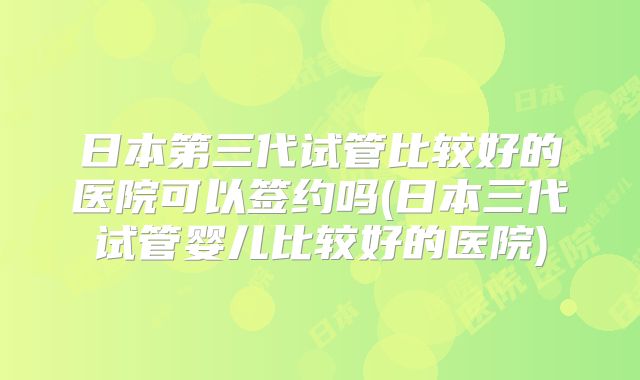日本第三代试管比较好的医院可以签约吗(日本三代试管婴儿比较好的医院)