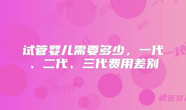 试管婴儿需要多少，一代、二代、三代费用差别