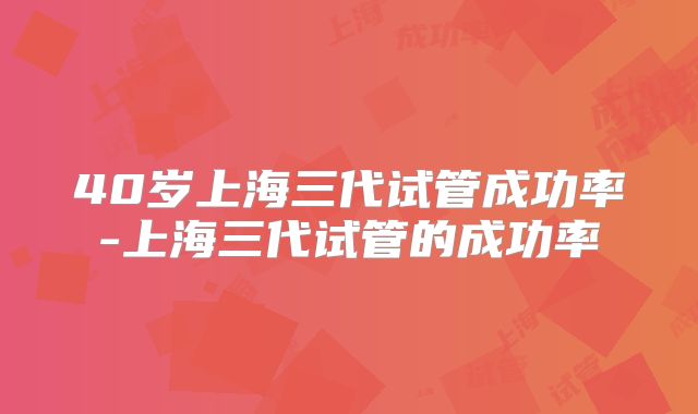 40岁上海三代试管成功率-上海三代试管的成功率