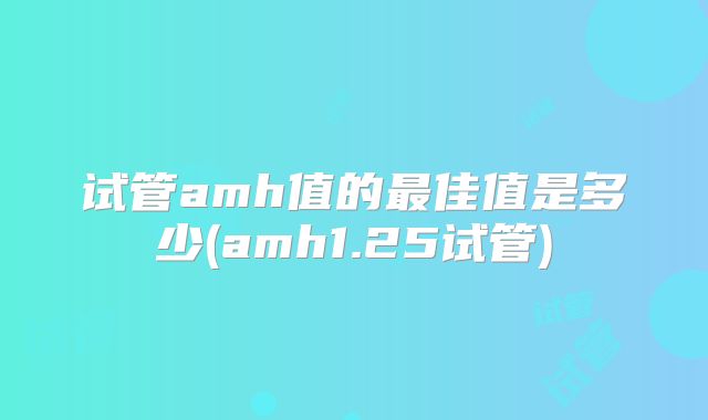试管amh值的最佳值是多少(amh1.25试管)