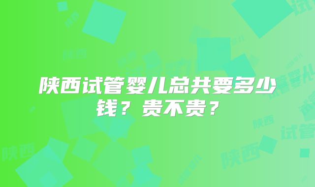 陕西试管婴儿总共要多少钱？贵不贵？