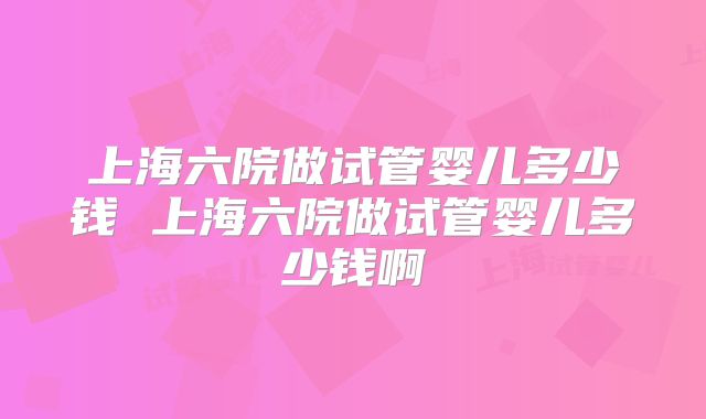 上海六院做试管婴儿多少钱 上海六院做试管婴儿多少钱啊