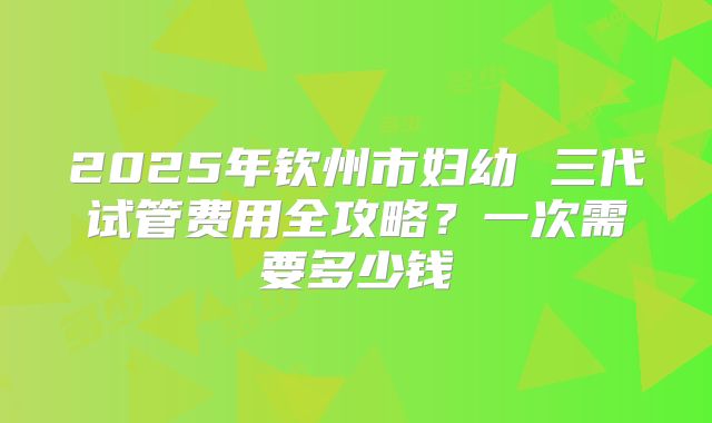 2025年钦州市妇幼 三代试管费用全攻略？一次需要多少钱