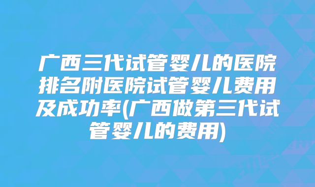 广西三代试管婴儿的医院排名附医院试管婴儿费用及成功率(广西做第三代试管婴儿的费用)