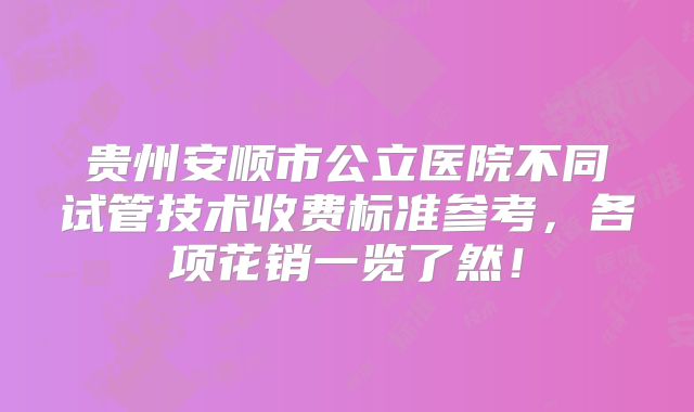 贵州安顺市公立医院不同试管技术收费标准参考，各项花销一览了然！
