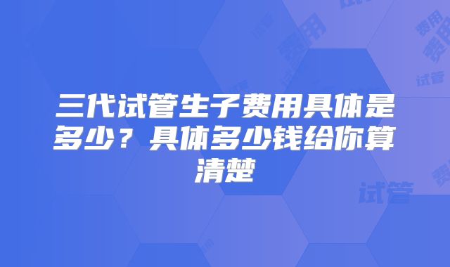 三代试管生子费用具体是多少？具体多少钱给你算清楚