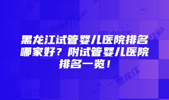 黑龙江试管婴儿医院排名哪家好？附试管婴儿医院排名一览！