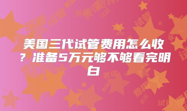 美国三代试管费用怎么收?准备5万元够不够看完明白