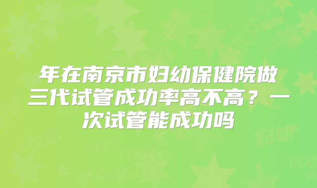 年在南京市妇幼保健院做三代试管成功率高不高？一次试管能成功吗