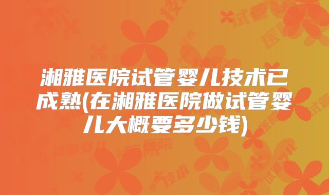 湘雅医院试管婴儿技术已成熟(在湘雅医院做试管婴儿大概要多少钱)