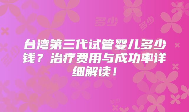 台湾第三代试管婴儿多少钱？治疗费用与成功率详细解读！