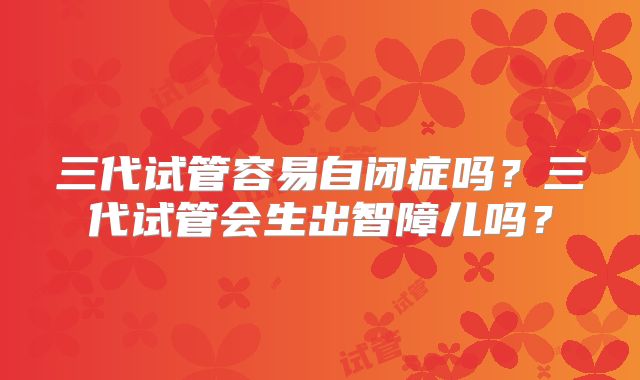三代试管容易自闭症吗？三代试管会生出智障儿吗？